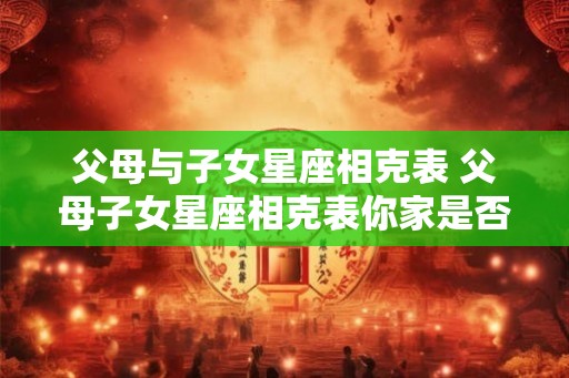父母与子女星座相克表 父母子女星座相克表你家是否也有这些情况 父母与子女星座相克表 父母子女星座相克表你家是否也有这些情况