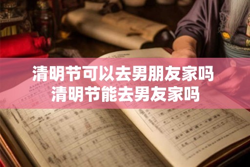 清明节可以去男朋友家吗 清明节能去男友家吗 清明节可以去男朋友家吗 清明节能去男友家吗