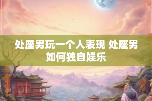 处座男玩一个人表现 处座男如何独自娱乐