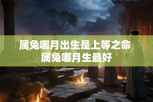 属兔哪月出生是上等之命 属兔哪月生最好 属兔哪月出生是上等之命 属兔哪月生最好