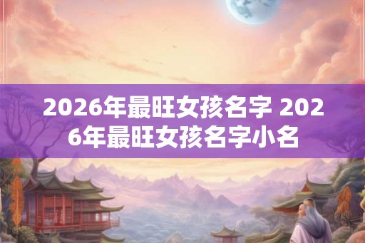 2026年最旺女孩名字 2026年最旺女孩名字小名 2026年最旺女孩名字 2026年最旺女孩名字小名