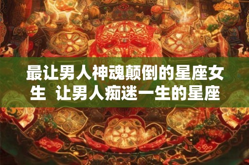 最让男人神魂颠倒的星座女生  让男人痴迷一生的星座女