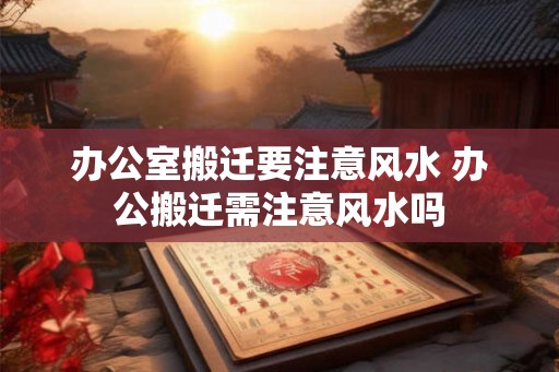 办公室搬迁要注意风水 办公搬迁需注意风水吗