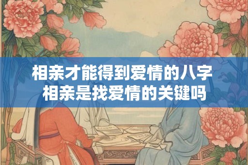 相亲才能得到爱情的八字 相亲是找爱情的关键吗 相亲才能得到爱情的八字 相亲是找爱情的关键吗