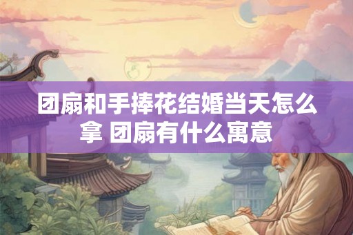 团扇和手捧花结婚当天怎么拿 团扇有什么寓意