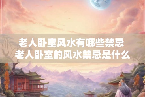 老人卧室风水有哪些禁忌 老人卧室的风水禁忌是什么