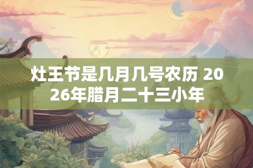 灶王节是几月几号农历 2026年腊月二十三小年 灶王节是几月几号农历 2026年腊月二十三小年