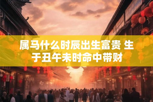 属马什么时辰出生富贵 生于丑午未时命中带财