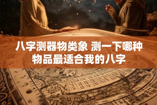 八字测器物类象 测一下哪种物品最适合我的八字