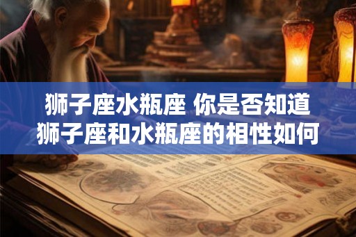 狮子座水瓶座 你是否知道狮子座和水瓶座的相性如何 狮子座水瓶座 你是否知道狮子座和水瓶座的相性如何