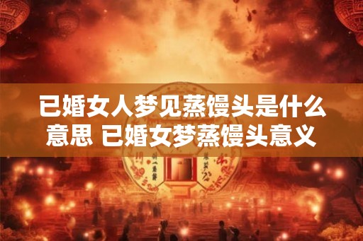 已婚女人梦见蒸馒头是什么意思 已婚女梦蒸馒头意义