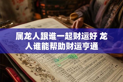 属龙人跟谁一起财运好 龙人谁能帮助财运亨通