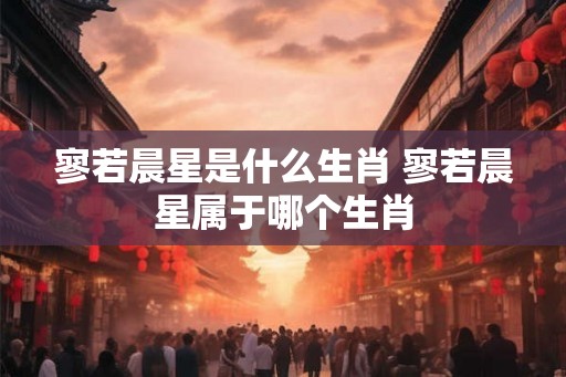 寥若晨星是什么生肖 寥若晨星属于哪个生肖 寥若晨星是什么生肖 寥若晨星属于哪个生肖