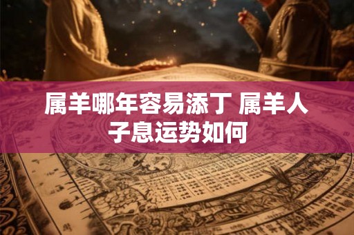 属羊哪年容易添丁 属羊人子息运势如何