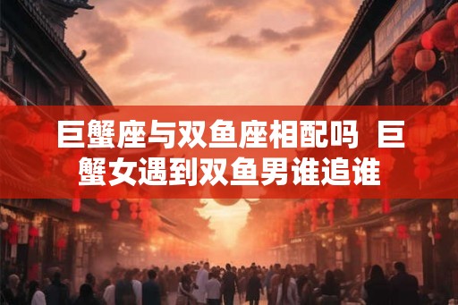 巨蟹座与双鱼座相配吗  巨蟹女遇到双鱼男谁追谁