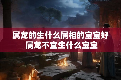 属龙的生什么属相的宝宝好 属龙不宜生什么宝宝 属龙的生什么属相的宝宝好 属龙不宜生什么宝宝