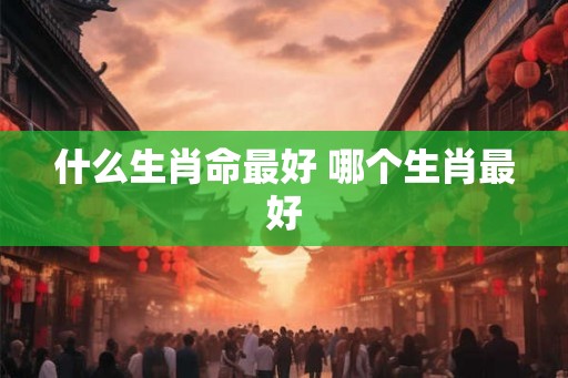 什么生肖命最好 哪个生肖最好 什么生肖命最好 哪个生肖最好