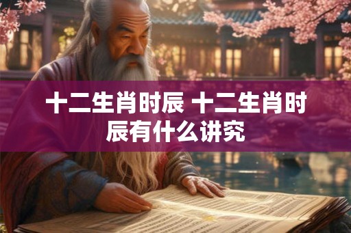 十二生肖时辰 十二生肖时辰有什么讲究 十二生肖时辰 十二生肖时辰有什么讲究