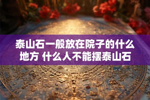 泰山石一般放在院子的什么地方 什么人不能摆泰山石 泰山石一般放在院子的什么地方 什么人不能摆泰山石