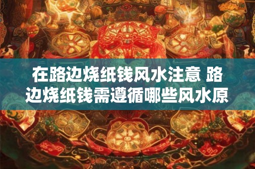 在路边烧纸钱风水注意 路边烧纸钱需遵循哪些风水原则