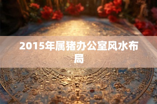 2015年属猪办公室风水布局