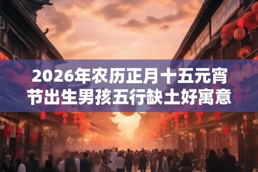 2026年农历正月十五元宵节出生男孩五行缺土好寓意起名