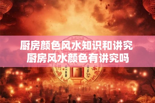 厨房颜色风水知识和讲究 厨房风水颜色有讲究吗 厨房颜色风水知识和讲究 厨房风水颜色有讲究吗
