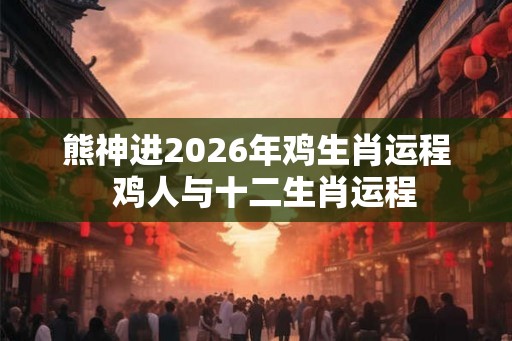 熊神进2026年鸡生肖运程  鸡人与十二生肖运程