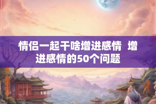 情侣一起干啥增进感情  增进感情的50个问题