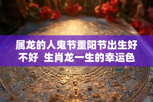 属龙的人鬼节重阳节出生好不好 生肖龙一生的幸运色 属龙的人鬼节重阳节出生好不好 生肖龙一生的幸运色