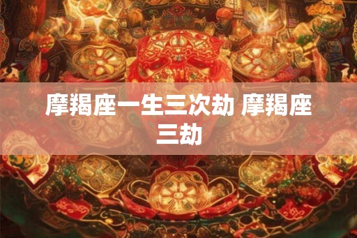 摩羯座一生三次劫 摩羯座三劫