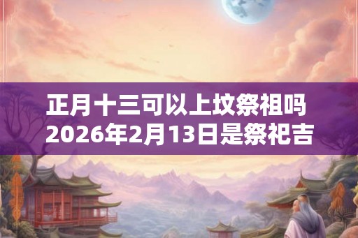 正月十三可以上坟祭祖吗 2026年2月13日是祭祀吉日吗
