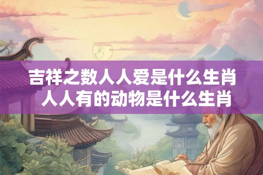 吉祥之数人人爱是什么生肖  人人有的动物是什么生肖