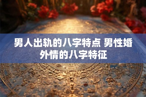 男人出轨的八字特点 男性婚外情的八字特征 男人出轨的八字特点 男性婚外情的八字特征