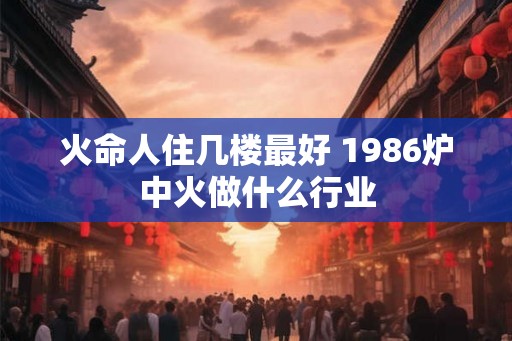 火命人住几楼最好 1986炉中火做什么行业