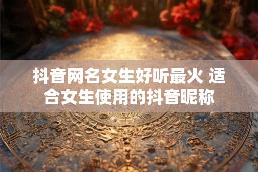抖音网名女生好听最火 适合女生使用的抖音昵称