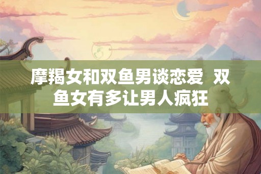 摩羯女和双鱼男谈恋爱  双鱼女有多让男人疯狂