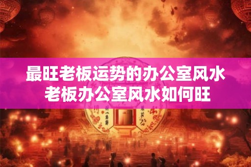 最旺老板运势的办公室风水 老板办公室风水如何旺