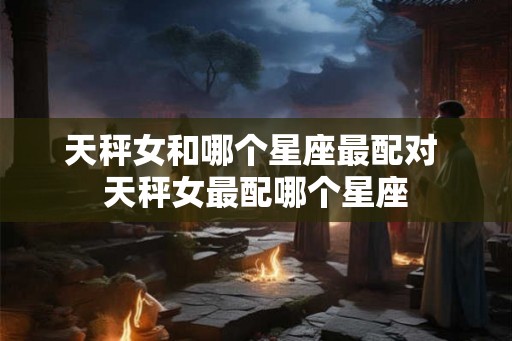 天秤女和哪个星座最配对 天秤女最配哪个星座