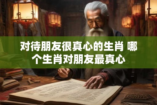 对待朋友很真心的生肖 哪个生肖对朋友最真心