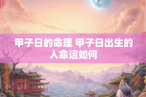 甲子日的命理 甲子日出生的人命运如何 甲子日的命理 甲子日出生的人命运如何