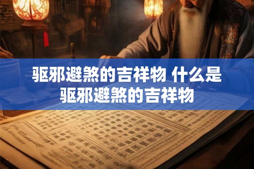 驱邪避煞的吉祥物 什么是驱邪避煞的吉祥物