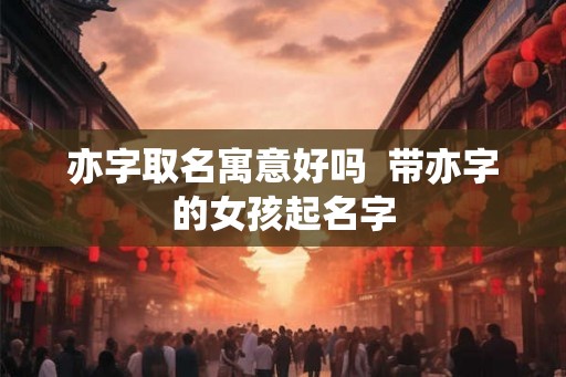亦字取名寓意好吗  带亦字的女孩起名字