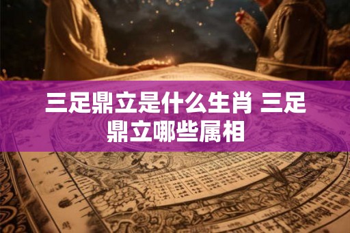 三足鼎立是什么生肖 三足鼎立哪些属相