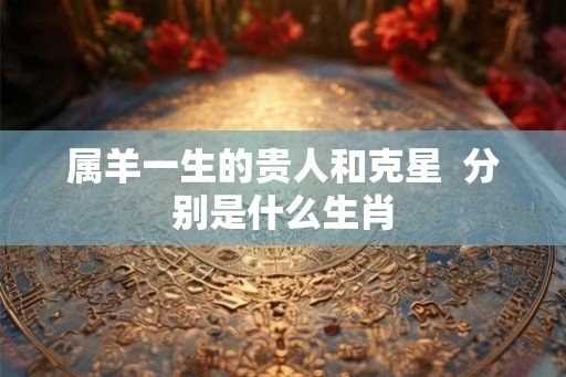 属羊一生的贵人和克星  分别是什么生肖