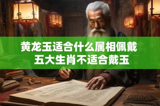 黄龙玉适合什么属相佩戴  五大生肖不适合戴玉
