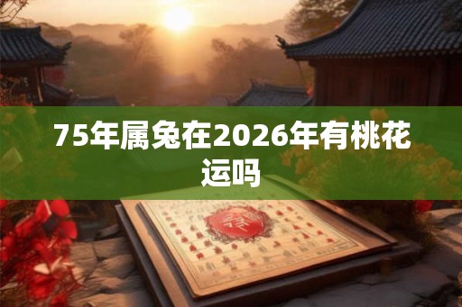 75年属兔在2026年有桃花运吗 75年属兔在2026年有桃花运吗