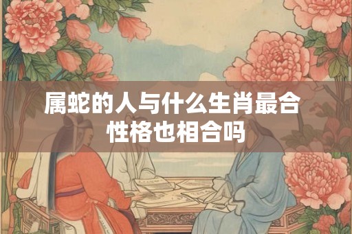 属蛇的人与什么生肖最合 性格也相合吗