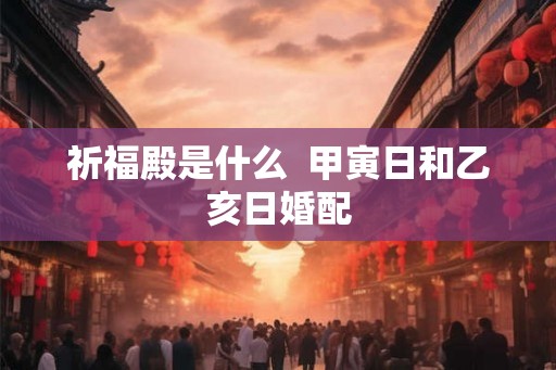 祈福殿是什么 甲寅日和乙亥日婚配 祈福殿是什么 甲寅日和乙亥日婚配