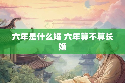 六年是什么婚 六年算不算长婚 六年是什么婚 六年算不算长婚